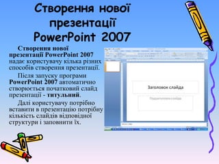 Створення нової
презентації
PowerPoint 2007
Створення нової
презентації PowerPoint 2007
надає користувачу кілька різних
способів створення презентації.
Після запуску програми
PowerPoint 2007 автоматично
створюється початковий слайд
презентації - титульний.
Далі користувачу потрібно
вставити в презентацію потрібну
кількість слайдів відповідної
структури і заповнити їх.
 