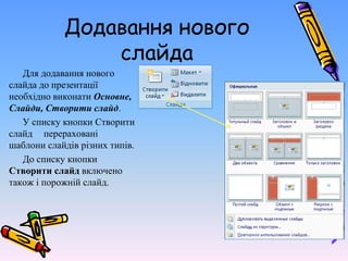Додавання нового
слайда
Для додавання нового
слайда до презентації
необхідно виконати Основне,
Слайди, Створити слайд.
У списку кнопки Створити
слайд перераховані
шаблони слайдів різних типів.
До списку кнопки
Створити слайд включено
також і порожній слайд.
 