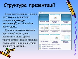 Структура презентації
Комбінуючи слайди з різною
структурою, користувач
створює структуру
презентації, яка відповідає
його задуму.
Для змістового наповнення
презентації користувач
повинен замінити зразки
текстів і графічних об'єктів, що
є в шаблоні, на ті, що потрібні
для його презентації.
 