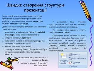 Швидке створення структури
презентації
Існує спосіб швидкого створення структури
презентації є додавання потрібної кількості
слайдів із заголовками на вкладці структура
області слайдів і структури.
Для цього після запуску програми слід виконати
такий алгоритм:
1. Установити відображення Області слайдів і
структури, якщо воно не встановлене.
2. Вибрати вкладку Структура.
3. Установити курсор на вкладці структура біля
умовного позначення слайда.
4. Увести заголовок презентації.
5. Натиснути клавішу Enter. (До презентації буде
вставлено новий слайд типу Заголовок і
об'єкт.)
6. Увести заголовок наступного слайда і
натиснути Enter.
7. 7. Повторити команду 6 потрібну
кількість разів.
У результаті буде створена
структура презентації, що має потрібну
кількість слайдів із заголовками.
Усі слайди, крім першого, будуть
типу Заголовок і об'єкт.
Користувач може змінити в будь-
який момент тип слайда без зміни тексту
його заголовка. Для цього слід зробити
поточним потрібний слайд, виконати
Основне, Слайди, Макет і вибрати
потрібний тип слайда із
запропонованих.
 