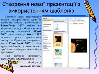Створення нової презентації з
використанням шаблонів
Створити нову презентацію
можна, використавши один із
шаблонів. Робота із шаблонами у
PowerPoint 2007 майже не
відрізняється від роботи з ними в
текстовому процесорі Word
2007. Але якщо у Word 2007
основна увага приділяється
змісту майбутнього документа,
то в PowerPoint 2007 є ціла
група шаблонів, у яких акцент
зроблено на оформлення слайдів
презентації.
Такі шаблони називають
шаблонами оформлення на
відміну від
шаблонів змісту.
 