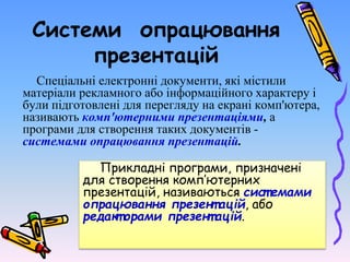Системи опрацювання
презентацій
Спеціальні електронні документи, які містили
матеріали рекламного або інформаційного характеру і
були підготовлені для перегляду на екрані комп'ютера,
називають комп'ютерними презентаціями, а
програми для створення таких документів -
системами опрацювання презентацій.
Прикладні програми, призначені
для створення комп’ютерних
презентацій, називаються сист емами
опрацювання презент ацій, або
редакт орами презент ацій.
 
