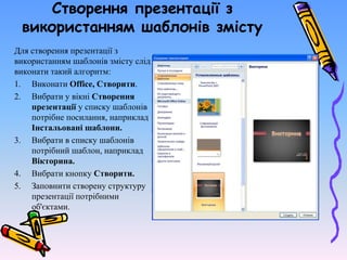 Створення презентації з
використанням шаблонів змісту
Для створення презентації з
використанням шаблонів змісту слід
виконати такий алгоритм:
1. Виконати Office, Створити.
2. Вибрати у вікні Створення
презентації у списку шаблонів
потрібне посилання, наприклад
Інстальовані шаблони.
3. Вибрати в списку шаблонів
потрібний шаблон, наприклад
Вікторина.
4. Вибрати кнопку Створити.
5. Заповнити створену структуру
презентації потрібними
об'єктами.
 