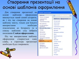 Створення презентації на
основі шаблонів оформлення
Для створення презентації на
основі шаблонів оформлення
виконується такий самий алгоритм,
як і під час створення на основі
шаблону змісту, тільки для їхнього
використання необхідне
підключення до Інтернету та в
списку шаблонів слід вибрати
посилання Слайди оформлення.
Під час використання шаблону
оформлення створюється один
слайд, а структуру презентації
необхідно буде створювати.
 