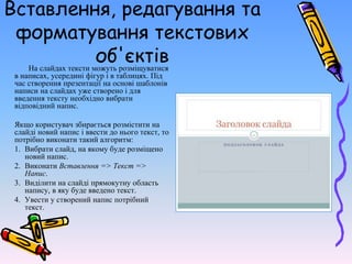 Вставлення, редагування та
форматування текстових
об'єктів
На слайдах тексти можуть розміщуватися
в написах, усередині фігур і в таблицях. Під
час створення презентації на основі шаблонів
написи на слайдах уже створено і для
введення тексту необхідно вибрати
відповідний напис.
Якщо користувач збирається розмістити на
слайді новий напис і ввести до нього текст, то
потрібно виконати такий алгоритм:
1. Вибрати слайд, на якому буде розміщено
новий напис.
2. Виконати Вставлення => Текст =>
Напис.
3. Виділити на слайді прямокутну область
напису, в яку буде введено текст.
4. Увести у створений напис потрібний
текст.
 
