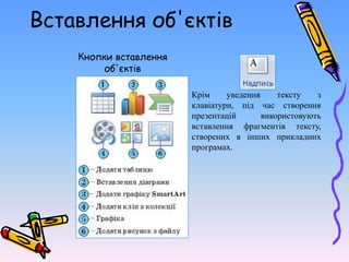 Вставлення об'єктів
Кнопки вставлення
об'єктів
Крім уведення тексту з
клавіатури, під час створення
презентацій використовують
вставлення фрагментів тексту,
створених в інших прикладних
програмах.
 