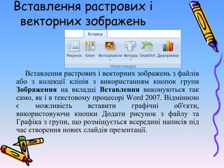 Вставлення растрових і
векторних зображень
Вставлення растрових і векторних зображень з файлів
або з колекції кліпів з використанням кнопок групи
Зображення на вкладці Вставлення виконуються так
само, як і в текстовому процесорі Word 2007. Відмінною
є можливість вставити графічні об'єкти,
використовуючи кнопки Додати рисунок з файлу та
Графіка з групи, що розміщується всередині написів під
час створення нових слайдів презентації.
 