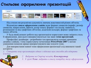 Стильове оформлення презентацій
Під стилем ми розуміємо сукупність значень властивостей різних об'єктів.
Відповідно стиль оформлення слайда задає формат символів (шрифт, розмір
символів, накреслення, ефекти, колір тощо); формат тла (колір, наявність,
розміщення та вид графічних об'єктів); додаткові кольори; формат графічних та
інших об'єктів.
У будь-який момент роботи над презентацією користувач може змінити стиль
її оформлення. Для цього використовуються так звані теми презентації.
Професійні дизайнери - розробники тем враховували основні принципи
дизайну слайдів, і тому користувачу-початківцю PowerPoint 2007 з метою
уникнення помилок краще використовувати вже існуючі теми.
Для використання певної теми оформлення презентації слід виконати такий
алгоритм:
1. Створити нову презентацію одним з відомих вам способів або відкрити
існуючу.
2. Вибрати на Стрічці вкладку Конструктор.
3. У групі Теми вибрати в списку потрібну тему оформлення.
 