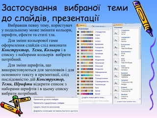 Застосування вибраної теми
до слайдів, презентації
Вибравши певну тему, користувач
у подальшому може змінити кольори,
шрифти, ефекти та стилі тла.
Для зміни кольорової гами
оформлення слайдів слід виконати
Конструктор, Теми, Кольори і в
списку з наборами кольорів вибрати
потрібний.
Для зміни шрифтів, що
використовуються для заголовків і для
основного тексту в презентації, слід
послідовністю дій Конструктор,
Теми, Шрифти відкрити список з
наборами шрифтів і в цьому списку
вибрати потрібний.
 