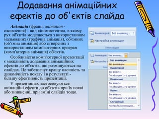 Додавання анімаційних
ефектів до об'єктів слайда
Анімація (франц. animation -
оживлення) - вид кіномистецтва, в якому
рух об'єктів моделюється з використанням
мальованих (графічна анімація), об'ємних
(об'ємна анімація) або створених з
використанням комп'ютерних програм
(комп'ютерна анімація) об'єктів.
Особливістю комп'ютерної презентації
є можливість додавання анімаційних
ефектів до об'єктів, що розміщуються на
слайдах. Це забезпечує кращу наочність та
динамічність показу і в результаті -
більшу ефективність презентації.
У презентаціях застосовуються
анімаційні ефекти до об'єктів при їх появі
або зникненні, при зміні слайдів тощо.
 