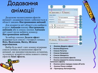 Додавання
анімації
Додаткове налаштування ефектів
анімації і додавання інших здійснюється в
області завдань Настроювання анімації.
Для відкриття цієї області слід вибрати
в групі Анімація кнопку Настроювана
анімація або в списку кнопки Анімація
цієї самої групи вибрати команду
Настроювання анімації.
За вибору кнопки Додати ефект
відкривається список з чотирьох команд
Вхід, Виділення, Вихід, Шляхи
переміщення.
Вибір будь-якої з цих команд відкриває
список команд встановлення ефектів
анімації, що використовувались останніми,
та команду відкриття вікна повного списку
ефектів Інші ефекти.
1 - Кнопка Додати ефект
2 - Кнопка Видалити
3 - Список Початок
4 - Список Напрямок
5 - Список Швидкість
6 - Список заголовків ефектів
7 - Кнопка відкриття списку команд
поточного ефекту
8 - Кнопки зміни порядку появи об'єктів
9 - Кнопка Показ слайдів
10 - Прапорець Автоперегляд
 