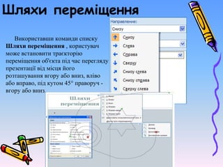 Шляхи переміщення
Використавши команди списку
Шляхи переміщення , користувач
може встановити траєкторію
переміщення об'єкта під час перегляду
презентації від місця його
розташування вгору або вниз, вліво
або вправо, під кутом 45° праворуч -
вгору або вниз.
 