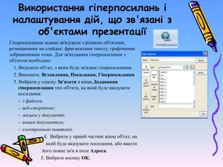 Використання гіперпосилань і
налаштування дій, що зв'язані з
об'єктами презентації
Гіперпосилання можна зв'язувати з різними об'єктами,
розміщеними на слайдах: фрагментами тексту, графічними
зображеннями тощо. Для зв'язування гіперпосилання з
об'єктом необхідно:
1. Виділити об'єкт, з яким буде зв'язане гіперпосилання.
2. Виконати. Вставлення, Посилання, Гіперпосилання
3. Вибрати у списку Зв'язати з вікна Додавання
гіперпосилання тип об'єкта, на який буде вказувати
посилання:
– з файлом,
– веб-сторінкою;
– місцем у документі;
– новим документом;
– електронною поштою).
4. Вибрати у правій частині вікна об'єкт, на
який буде вказувати посилання, або ввести
його повне ім'я в поле Адреса.
5. Вибрати кнопку ОК.
 