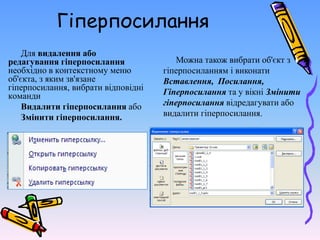 Гіперпосилання
Для видалення або
редагування гіперпосилання
необхідно в контекстному меню
об'єкта, з яким зв'язане
гіперпосилання, вибрати відповідні
команди
Видалити гіперпосилання або
Змінити гіперпосилання.
Можна також вибрати об'єкт з
гіперпосиланням і виконати
Вставлення, Посилання,
Гіперпосилання та у вікні Змінити
гіперпосилання відредагувати або
видалити гіперпосилання.
 