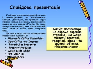 Слайдова презентація
Слайдова презентація розробляється
і демонструється як послідовність
слайдів. Доповідач, як правило, керує
зміною слайдів на екрані, послідовністю
появи на них певних об'єктів. Він може
попередньо налаштувати автоматичний
показ об'єктів через певні інтервали
часу.
До цього виду систем опрацювання
презентацій відносяться
• Microsoft Office PowerPoint
• OpenOffice.org Impress
• Powerbullet Presenter
• ProShow Producer
• Quick Slide Show
• PPT CREATE
• MySlideShow
Слайд презент ації —
це окрема екранна
сторінка, що може
містити текстові,
графічні, відео- та
звукові об'єкти,
гіперпосилання.
 
