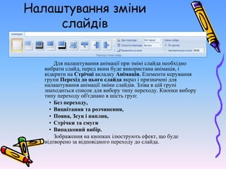 Налаштування зміни
слайдів
Для налаштування анімації при зміні слайда необхідно
вибрати слайд, перед яким буде використана анімація, і
відкрити на Стрічці вкладку Анімація. Елементи керування
групи Перехід до цього слайда якраз і призначені для
налаштування анімації зміни слайдів. Зліва в цій групі
знаходиться список для вибору типу переходу. Кнопки вибору
типу переходу об'єднано в шість груп:
• Без переходу,
• Вицвітання та розчинення,
• Поява, Зсув і наплив,
• Стрічки та смуги
• Випадковий вибір.
Зображення на кнопках ілюструють ефект, що буде
відтворено за відповідного переходу до слайда.
 
