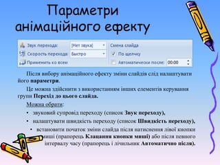 Параметри
анімаційного ефекту
Після вибору анімаційного ефекту зміни слайдів слід налаштувати
його параметри.
Це можна здійснити з використанням інших елементів керування
групи Перехід до цього слайда.
Можна обрати:
• звуковий супровід переходу (список Звук переходу),
• налаштувати швидкість переходу (список Швидкість переходу),
• встановити початок зміни слайда після натиснення лівої кнопки
миші (прапорець Клацання кнопки миші) або після певного
інтервалу часу (прапорець і лічильник Автоматично після).
 