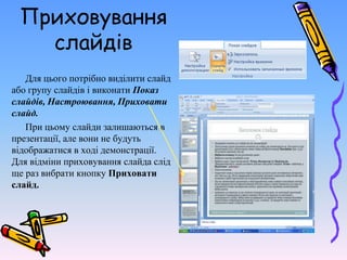 Приховування
слайдів
Для цього потрібно виділити слайд
або групу слайдів і виконати Показ
слайдів, Настроювання, Приховати
слайд.
При цьому слайди залишаються в
презентації, але вони не будуть
відображатися в ході демонстрації.
Для відміни приховування слайда слід
ще раз вибрати кнопку Приховати
слайд.
 