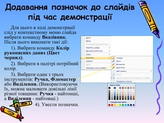 Додавання позначок до слайдів
під час демонстрації
Для цього в ході демонстрації
слід у контекстному меню слайда
вибрати команду Вказівник.
Після цього виконати такі дії:
1). Вибрати команду Колір
рукописних даних (Цвет
чернил).
2). Вибрати в палітрі потрібний
колір.
3). Вибрати один з трьох
інструментів: Ручка, Фломастер
або Виділення. (Використовуючи
їх, можна малювати довільні лінії
різної товщини: Ручка - найтонші,
а Виділення - найтовщі.)
4). Увести позначки.
 