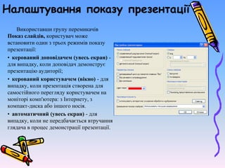 Налаштування показу презентації
Використавши групу перемикачів
Показ слайдів, користувач може
встановити один з трьох режимів показу
презентації:
• керований доповідачем (увесь екран) -
для випадку, коли доповідач демонструє
презентацію аудиторії;
• керований користувачем (вікно) - для
випадку, коли презентація створена для
самостійного перегляду користувачем на
моніторі комп'ютера: з Інтернету, з
компакт-диска або іншого носія.
• автоматичний (увесь екран) - для
випадку, коли не передбачається втручання
глядача в процес демонстрації презентації.
 