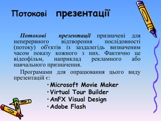 Потокові презентації
Потокові презентації призначені для
неперервного відтворення послідовності
(потоку) об'єктів із заздалегідь визначеним
часом показу кожного з них. Фактично це
відеофільм, наприклад рекламного або
навчального призначення.
Програмами для опрацювання цього виду
презентацій є:
•Microsoft Movie Maker
•Virtual Tour Builder
•AnFX Visual Design
•Adobe Flash
 