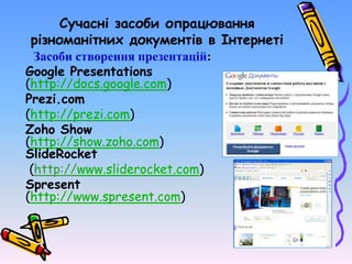 Сучасні засоби опрацювання
різноманітних документів в Інтернеті
Засоби створення презентацій:
Google Presentations
(http://docs.google.com)
Prezi.com
(http://prezi.com)
Zoho Show
(http://show.zoho.com)
SlideRocket
(http://www.sliderocket.com)
Spresent
(http://www.spresent.com)
 