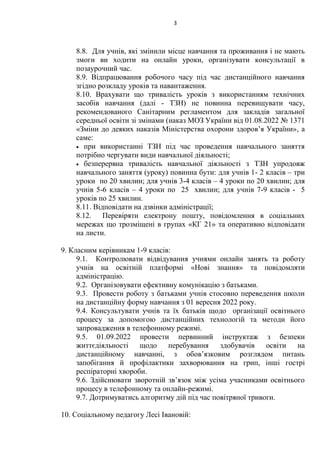 3
8.8. Для учнів, які змінили місце навчання та проживання і не мають
змоги ви ходити на онлайн уроки, організувати консультації в
позаурочний час.
8.9. Відпрацювання робочого часу під час дистанційного навчання
згідно розкладу уроків та навантаження.
8.10. Врахувати що тривалість уроків з використанням технічних
засобів навчання (далі - ТЗН) не повинна перевищувати часу,
рекомендованого Санітарним регламентом для закладів загальної
середньої освіти зі змінами (наказ МОЗ України від 01.08.2022 № 1371
«Зміни до деяких наказів Міністерства охорони здоров’я України», а
саме:
 при використанні ТЗН під час проведення навчального заняття
потрібно чергувати види навчальної діяльності;
 безперервна тривалість навчальної діяльності з ТЗН упродовж
навчального заняття (уроку) повинна бути: для учнів 1- 2 класів – три
уроки по 20 хвилин; для учнів 3-4 класів – 4 уроки по 20 хвилин; для
учнів 5-6 класів – 4 уроки по 25 хвилин; для учнів 7-9 класів - 5
уроків по 25 хвилин.
8.11. Відповідати на дзвінки адміністрації;
8.12. Перевіряти електрону пошту, повідомлення в соціальних
мережах що трозміщені в групах «КГ 21» та оперативно відповідати
на листи.
9. Класним керівникам 1-9 класів:
9.1. Контролювати відвідування учнями онлайн занять та роботу
учнів на освітній платформі «Нові знання» та повідомляти
адміністрацію.
9.2. Організовувати ефективну комунікацію з батьками.
9.3. Провести роботу з батьками учнів стосовно переведення школи
на дистанційну форму навчання з 01 вересня 2022 року.
9.4. Консультувати учнів та їх батьків щодо організації освітнього
процесу за допомогою дистанційних технологій та методи його
запровадження в телефонному режимі.
9.5. 01.09.2022 провести первинний інструктаж з безпеки
життєдіяльності щодо перебування здобувачів освіти на
дистанційному навчанні, з обов’язковим розглядом питань
запобігання й профілактики захворювання на грип, інші гострі
респіраторні хвороби.
9.6. Здійснювати зворотній зв’язок між усіма учасниками освітнього
процесу в телефонному та онлайн-режимі.
9.7. Дотримуватись алгоритму дій під час повітряної тривоги.
10. Соціальному педагогу Лесі Івановій:
 