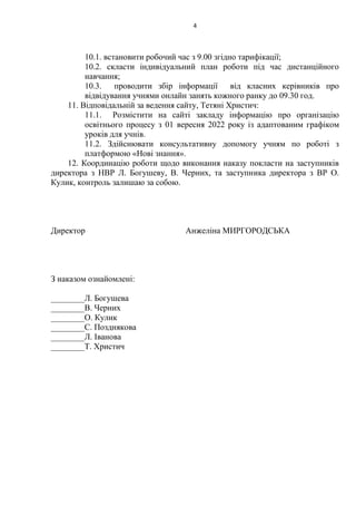 4
10.1. встановити робочий час з 9.00 згідно тарифікації;
10.2. скласти індивідуальний план роботи під час дистанційного
навчання;
10.3. проводити збір інформації від класних керівників про
відвідування учнями онлайн занять кожного ранку до 09.30 год.
11. Відповідальній за ведення сайту, Тетяні Христич:
11.1. Розмістити на сайті закладу інформацію про організацію
освітнього процесу з 01 вересня 2022 року із адаптованим графіком
уроків для учнів.
11.2. Здійснювати консультативну допомогу учням по роботі з
платформою «Нові знання».
12. Координацію роботи щодо виконання наказу покласти на заступників
директора з НВР Л. Богушеву, В. Черних, та заступника директора з ВР О.
Кулик, контроль залишаю за собою.
Директор Анжеліна МИРГОРОДСЬКА
З наказом ознайомлені:
________Л. Богушева
________В. Черних
________О. Кулик
________С. Позднякова
________Л. Іванова
________Т. Христич
 