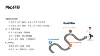 內⼼預期
•職務內容預期
•⽬前擔任 OOO 職務，希望以資深⽅向前進
•⽬前擔任 OOO 職務，希望以資料探勘⽅向前進 ...
•2 - 5 年職務規劃
•資深，帶⼩團隊，管理職
•資深，架構師，跨系統運營
•後端，系統，服務，全架構協作
•⼯作標的
•前端 & OO ? 後端 = 全端
•前端 & OO ? 移動端 = ⼤前端
 