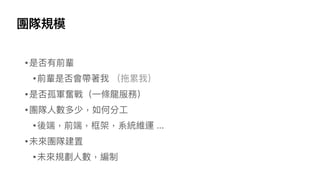 團隊規模
•是否有前輩
•前輩是否會帶著我 （拖累我）
•是否孤軍奮戰（⼀條龍服務）
•團隊⼈數多少，如何分⼯
•後端，前端，框架，系統維運 ...
•未來團隊建置
•未來規劃⼈數，編制
 