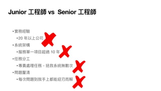 Junior ⼯程師 vs Senior ⼯程師
•實務經驗
•20 年以上公司
•系統架構
•服務單⼀項⽬超過 10 年
•任務分⼯
•專責處理任務，拯救系統無數次
•問題釐清
•每次問題到我⼿上都能迎刃⽽解
 