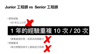 Junior ⼯程師 vs Senior ⼯程師
•實務經驗
•20 年以上公司
•系統架構
•服務單⼀項⽬超過 10 年
•任務分⼯
•專責處理任務，拯救系統無數次
•問題釐清
•每次問題到我⼿上都能迎刃⽽解
1 年的經驗重複 10 次 / 20 次
 