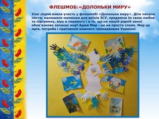 Учні ліцею взяли участь у флешмобі «Долоньки миру». Діти писали
листи, малювали малюнки для воїнів ЗСУ, предаючи їм свою любов
та підтримку, віру в перемогу і в те, що на нашій рідній землі
обов'язково запанує мир! Адже Мир - це не просто слово. Мир це
мрія, потреба і прагнення кожного громадянина України!
 