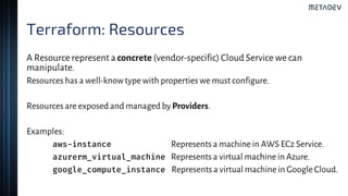 Terraform: Resources
A Resource represent aconcrete (vendor-specific) Cloud Service we can
manipulate.
Resources has a well-knowtype with properties we must configure.
Resources are exposed and managed byProviders.
Examples:
aws-instance Represents a machine in AWS EC2 Service.
azurerm_virtual_machine Represents a virtual machine in Azure.
google_compute_instance Represents a virtual machine in Google Cloud.
 
