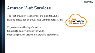 Amazon Web Services
The first provider: inventors of the cloud (EC2, S3)
Leading innovationon cloud: AWS Lambda,Fargate, etc.
Very complete offeringof services.
Many Data-Centersaround the world.
Price competitive. Leaders and growingyear by year.
 