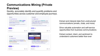 Communications Mining (Private
Preview)
Quickly, accurately identify and quantify problems and
opportunities across customer and employee journeys.
Drive valuable automation and self-service
opportunities from business communications
Extract context, intent, and sentiment to
understand customers better than ever
Extract and interpret data from unstructured
communications (emails, chats, and more)
 