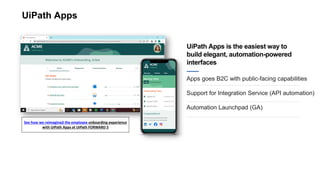 UiPath Apps
Apps goes B2C with public-facing capabilities
Support for Integration Service (API automation)
Automation Launchpad (GA)
UiPath Apps is the easiest way to
build elegant, automation-powered
interfaces
See how we reimagined the employee onboarding experience
with UiPath Apps at UiPath FORWARD 5
 
