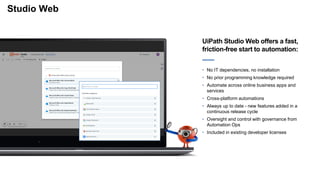 Studio Web
UiPath Studio Web offers a fast,
friction-free start to automation:
• No IT dependencies, no installation
• No prior programming knowledge required
• Automate across online business apps and
services
• Cross-platform automations
• Always up to date - new features added in a
continuous release cycle
• Oversight and control with governance from
Automation Ops
• Included in existing developer licenses
 