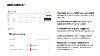 Orchestrator
Connected time & queue triggers to
coordinate with input from Studio developers
Classic to Modern Folders migration tool
to upgrade to a modern architecture in just a
few clicks
Robot Protection Status to check if your
robots benefit from EDR protection
Alerts overhaul to help you keep track of
and act faster on important notifications
Quality of experience improvements
across the board: more job priorities, a new
job scheduler and a new credential store
available (Thycotic)
 
