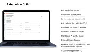 Automation Suite
Process Mining added
Automation Suite Robots
Lower hardware requirements
A la carte product selection (CLI)
Enhanced Backup and Restore
Interactive Installation Guide
Standalone AI Center option
External Object Storage
Active-Active & Active-Passive High
Availability across regions
Cluster Management SSO
 