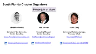 South Florida Chapter Organizers
Consultant / Dot Connector,
Centric Consulting
Jansen.Pennock@centricconsulting.com
linkedin.com/in/jansenpennock/
Jansen Pennock
Consulting Manager,
Centric Consulting
Rob.Tessier@centricconsulting.com
linkedin.com/in/ropateco/
Rob Tessier
Community Marketing Manager,
Americas, UiPath
Diana.Gray@UiPath.com
linkedin.com/in/diana-gray-mba-b98362/
Diana Gray
Please join on video
 