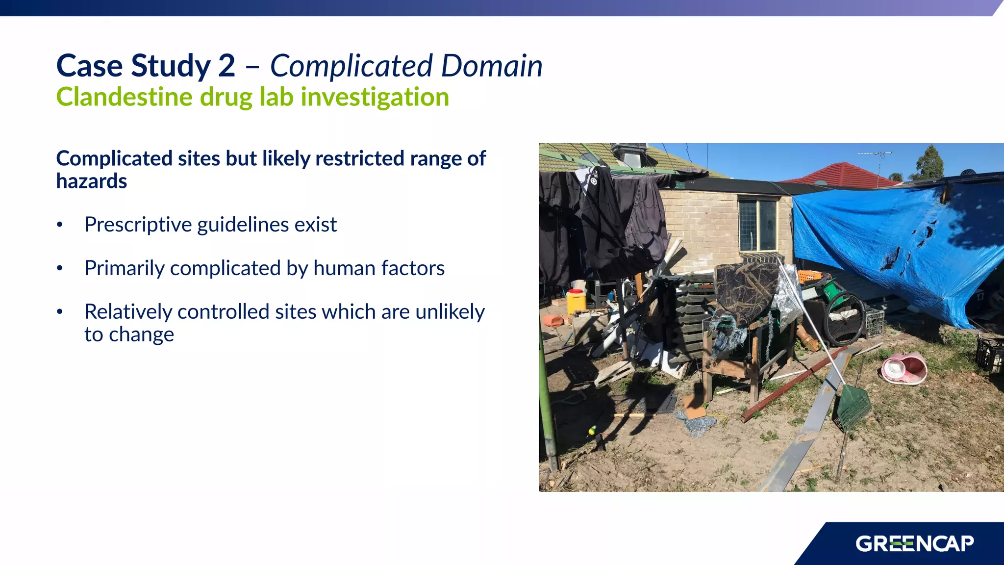 Complicated sites but likely restricted range of
hazards
• Prescriptive guidelines exist
• Primarily complicated by human factors
• Relatively controlled sites which are unlikely
to change
Case Study 2 – Complicated Domain
Clandestine drug lab investigation
 