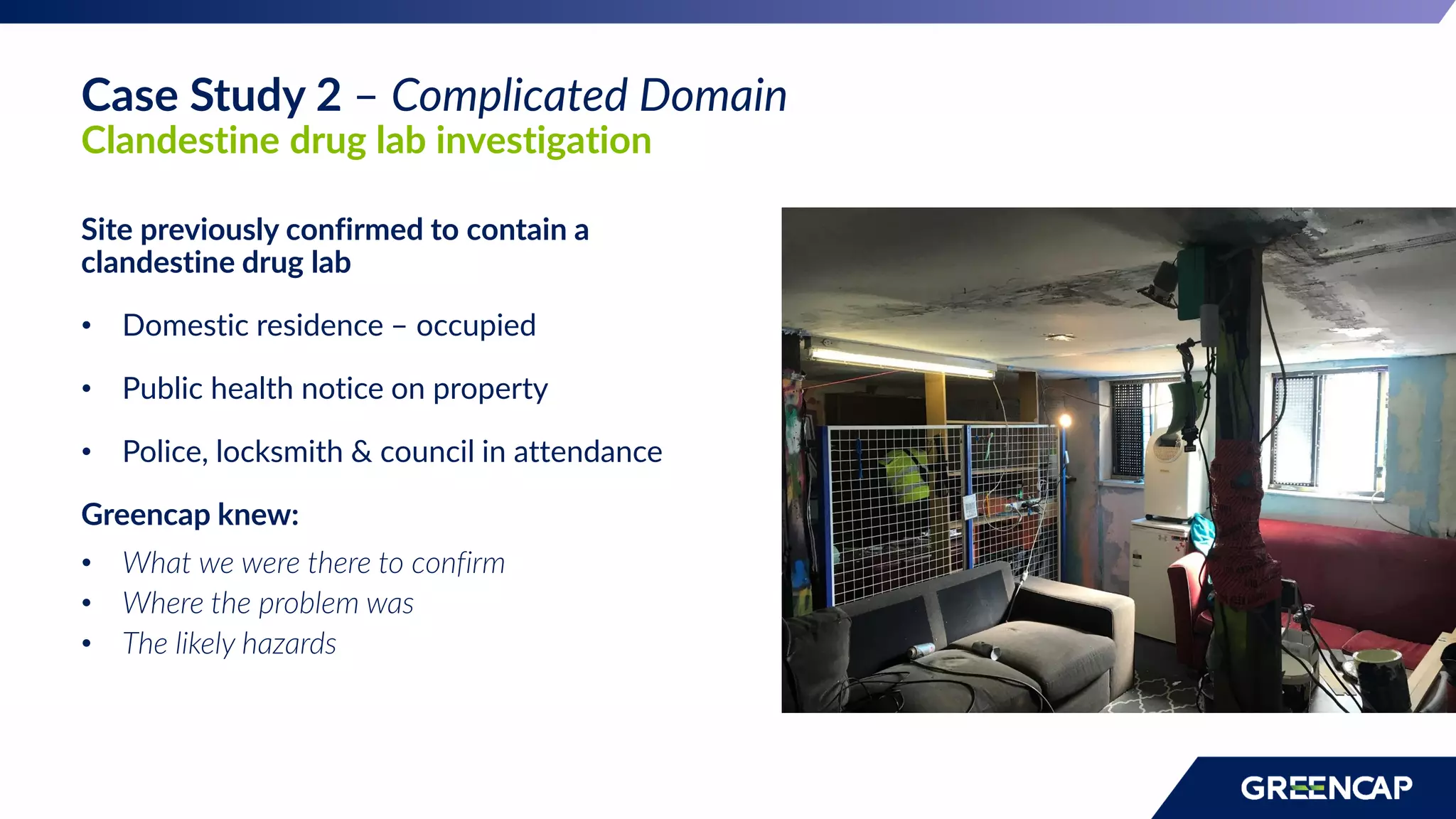 Site previously confirmed to contain a
clandestine drug lab
• Domestic residence – occupied
• Public health notice on property
• Police, locksmith & council in attendance
Greencap knew:
• What we were there to confirm
• Where the problem was
• The likely hazards
Case Study 2 – Complicated Domain
Clandestine drug lab investigation
 