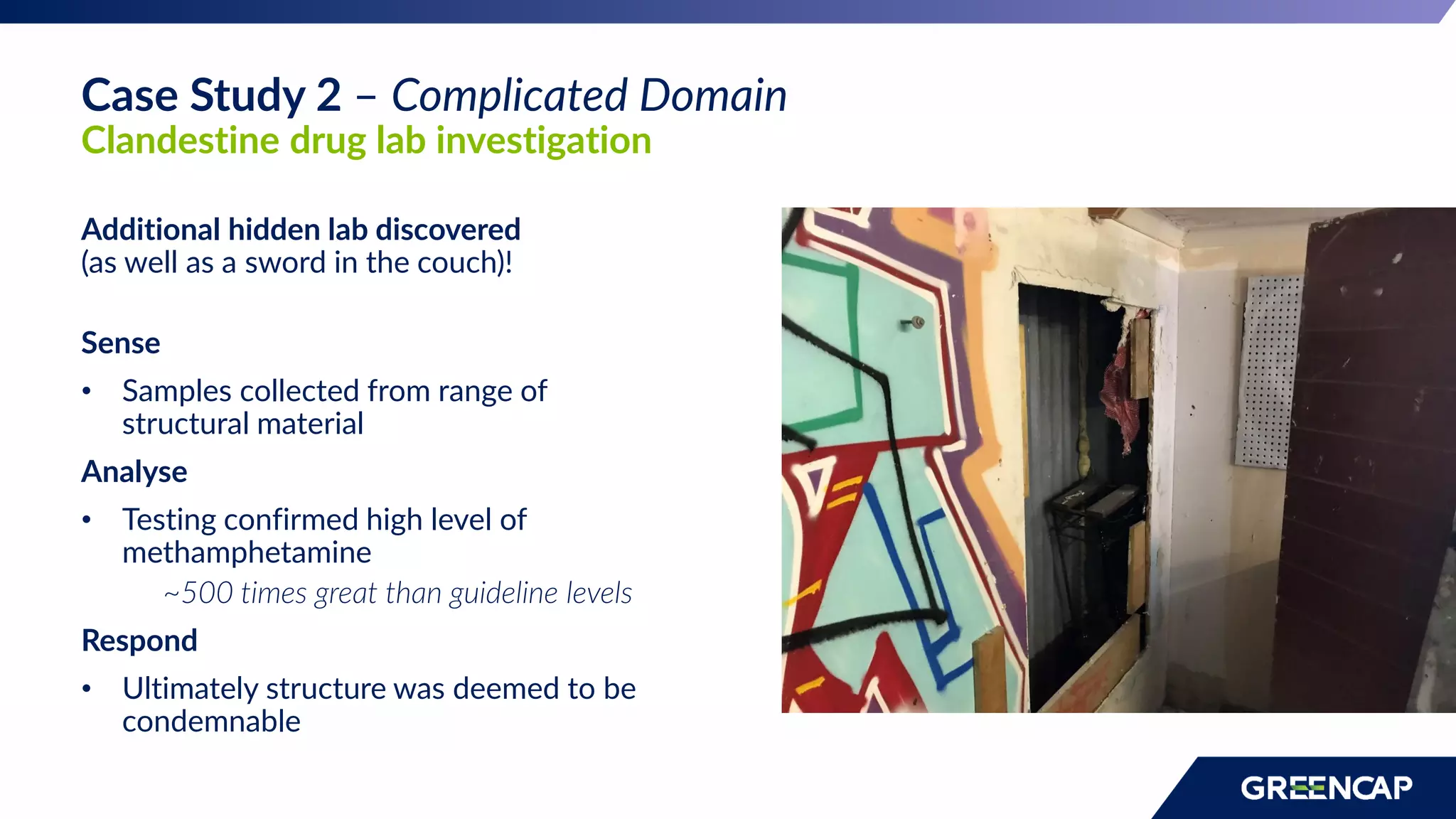 Additional hidden lab discovered
(as well as a sword in the couch)!
Sense
• Samples collected from range of
structural material
Analyse
• Testing confirmed high level of
methamphetamine
~500 times great than guideline levels
Respond
• Ultimately structure was deemed to be
condemnable
Case Study 2 – Complicated Domain
Clandestine drug lab investigation
 