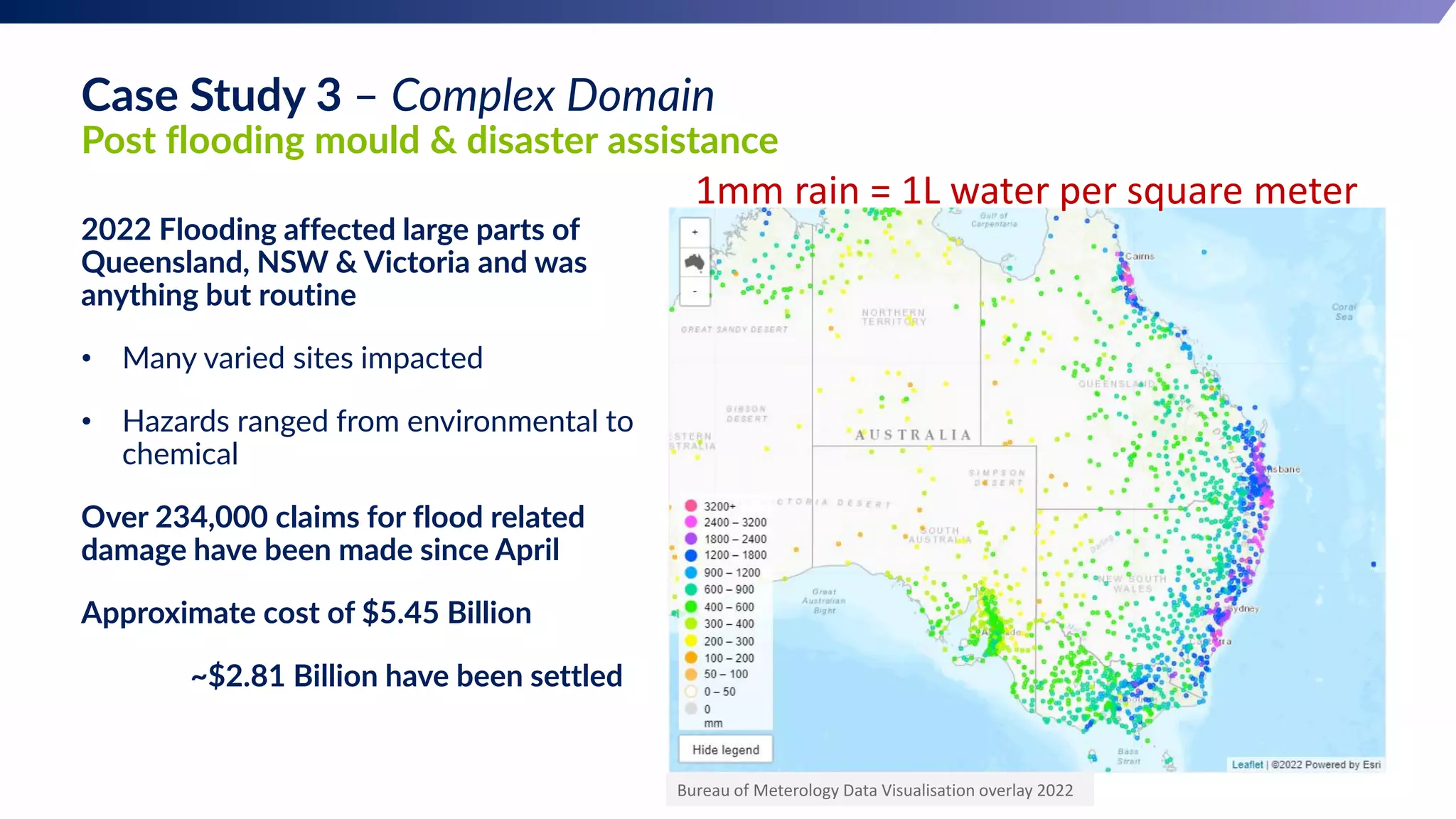 Case Study 3 – Complex Domain
Post flooding mould & disaster assistance
2022 Flooding affected large parts of
Queensland, NSW & Victoria and was
anything but routine
• Many varied sites impacted
• Hazards ranged from environmental to
chemical
Over 234,000 claims for flood related
damage have been made since April
Approximate cost of $5.45 Billion
~$2.81 Billion have been settled
Bureau of Meterology Data Visualisation overlay 2022
1mm rain = 1L water per square meter
 