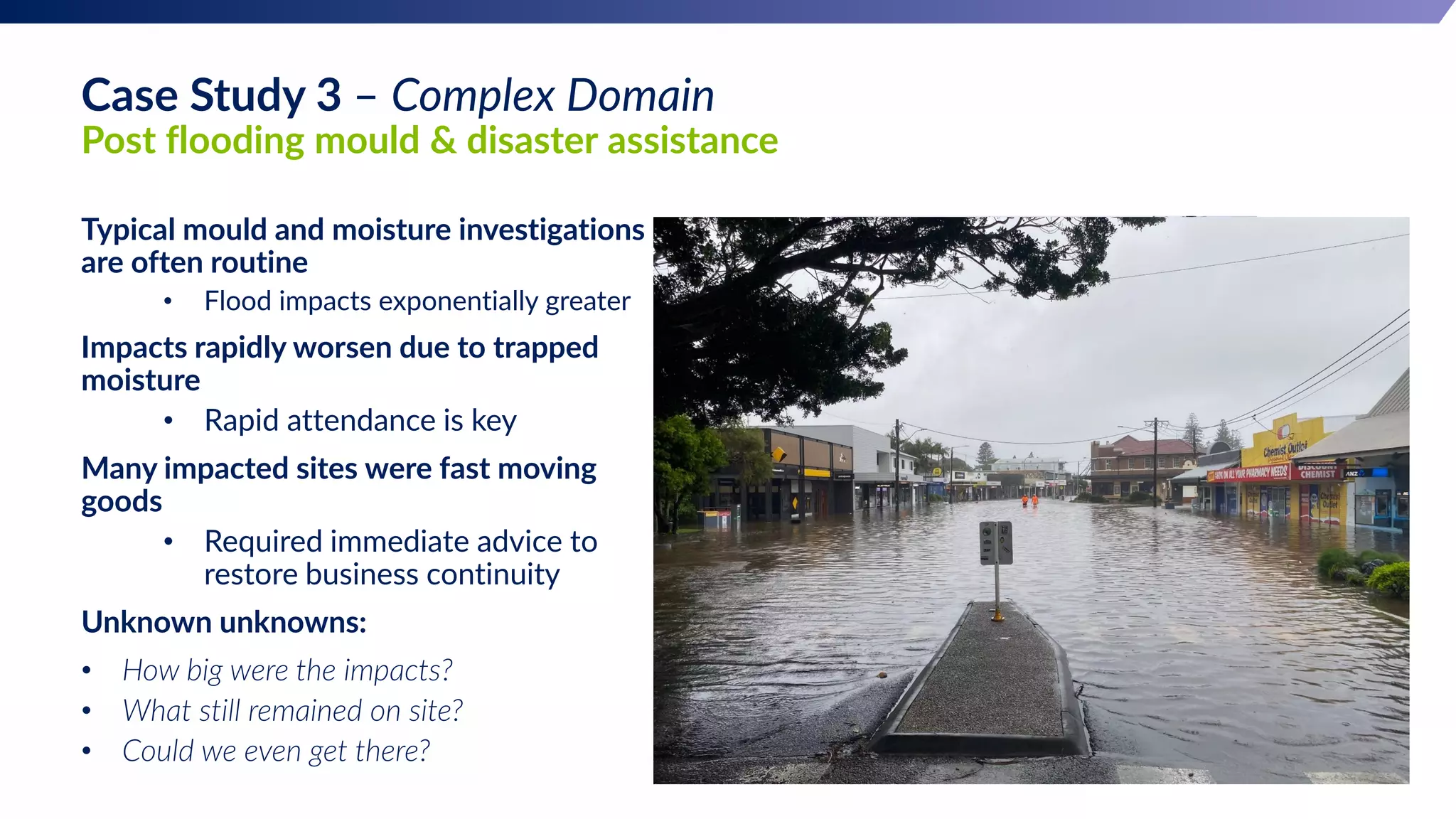 Case Study 3 – Complex Domain
Post flooding mould & disaster assistance
Typical mould and moisture investigations
are often routine
• Flood impacts exponentially greater
Impacts rapidly worsen due to trapped
moisture
• Rapid attendance is key
Many impacted sites were fast moving
goods
• Required immediate advice to
restore business continuity
Unknown unknowns:
• How big were the impacts?
• What still remained on site?
• Could we even get there?
 
