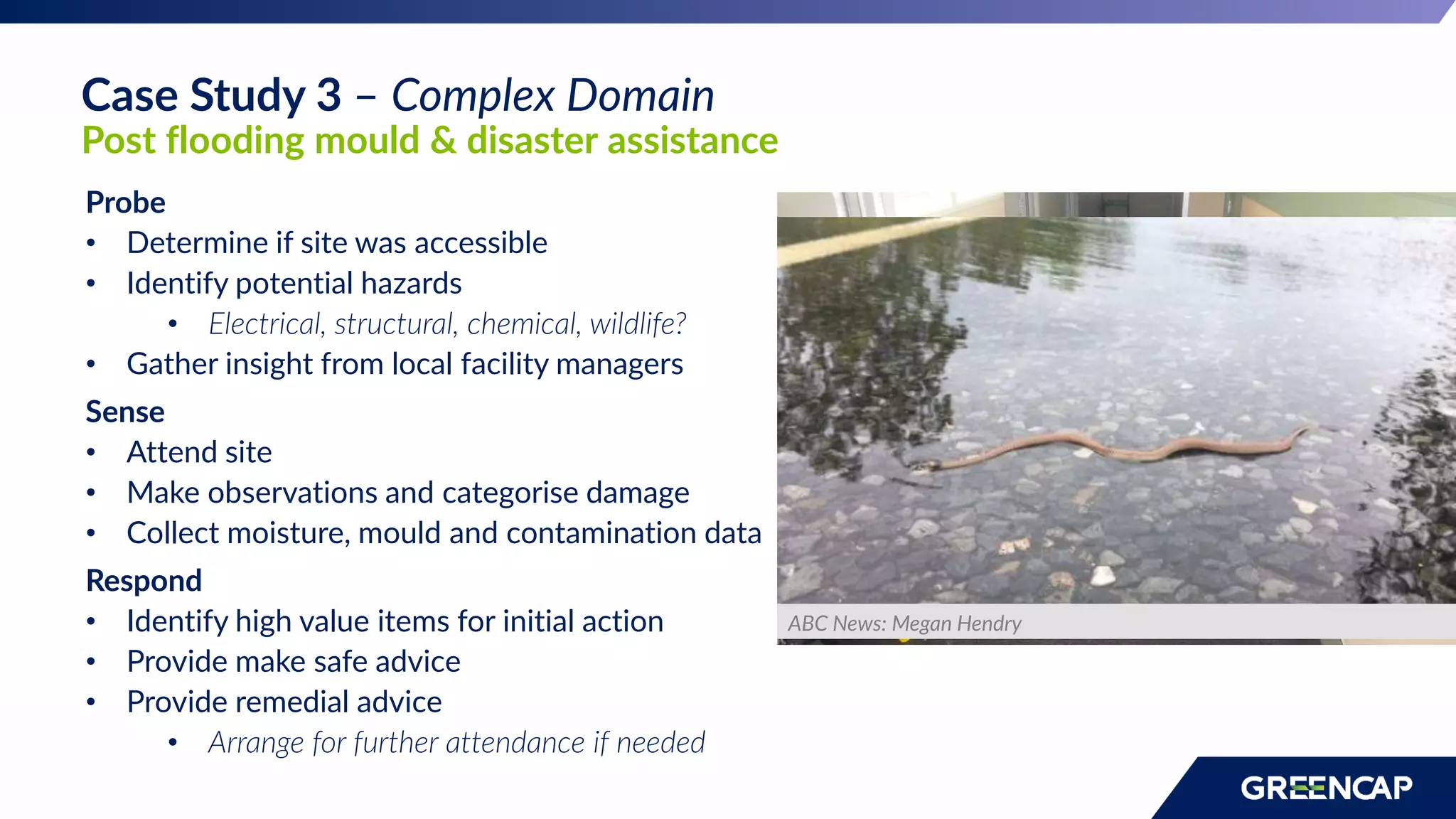 Probe
• Determine if site was accessible
• Identify potential hazards
• Electrical, structural, chemical, wildlife?
• Gather insight from local facility managers
Sense
• Attend site
• Make observations and categorise damage
• Collect moisture, mould and contamination data
Respond
• Identify high value items for initial action
• Provide make safe advice
• Provide remedial advice
• Arrange for further attendance if needed
ABC News: Megan Hendry
Case Study 3 – Complex Domain
Post flooding mould & disaster assistance
 