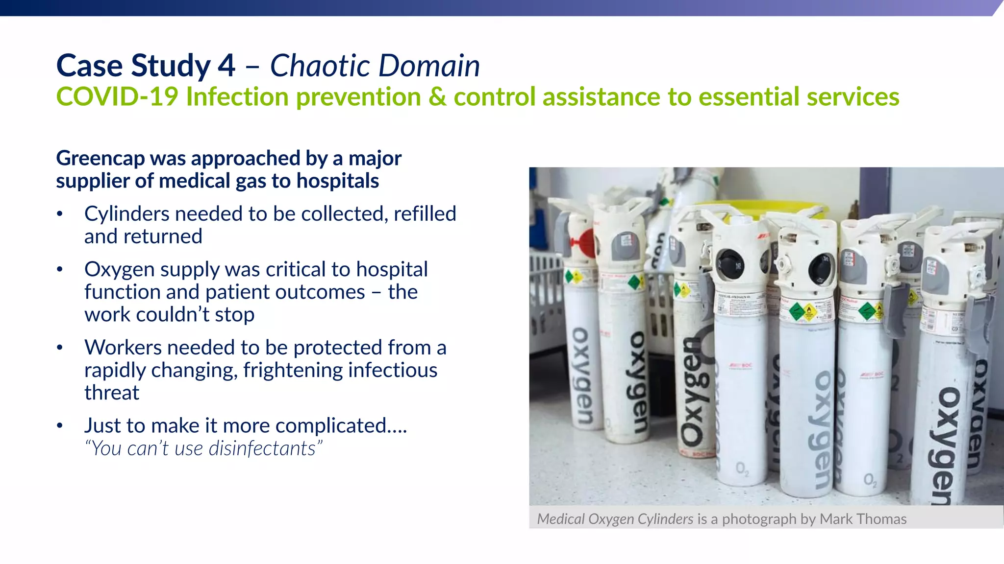 Greencap was approached by a major
supplier of medical gas to hospitals
• Cylinders needed to be collected, refilled
and returned
• Oxygen supply was critical to hospital
function and patient outcomes – the
work couldn’t stop
• Workers needed to be protected from a
rapidly changing, frightening infectious
threat
• Just to make it more complicated….
“You can’t use disinfectants”
Medical Oxygen Cylinders is a photograph by Mark Thomas
Case Study 4 – Chaotic Domain
COVID-19 Infection prevention & control assistance to essential services
 