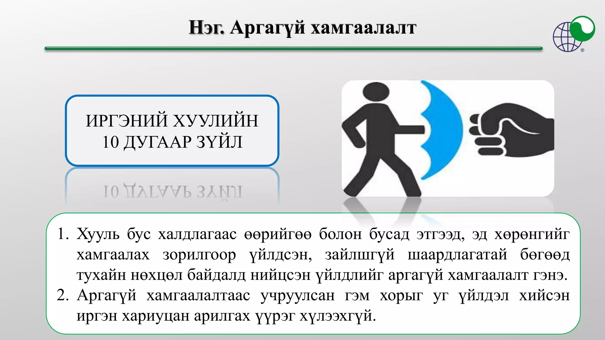 ИРГЭНИЙ ХУУЛИЙН
10 ДУГААР ЗҮЙЛ
1. Хууль бус халдлагаас өөрийгөө болон бусад этгээд, эд хөрөнгийг
хамгаалах зорилгоор үйлдсэн, зайлшгүй шаардлагатай бөгөөд
тухайн нөхцөл байдалд нийцсэн үйлдлийг аргагүй хамгаалалт гэнэ.
2. Аргагүй хамгаалалтаас учруулсан гэм хорыг уг үйлдэл хийсэн
иргэн хариуцан арилгах үүрэг хүлээхгүй.
 