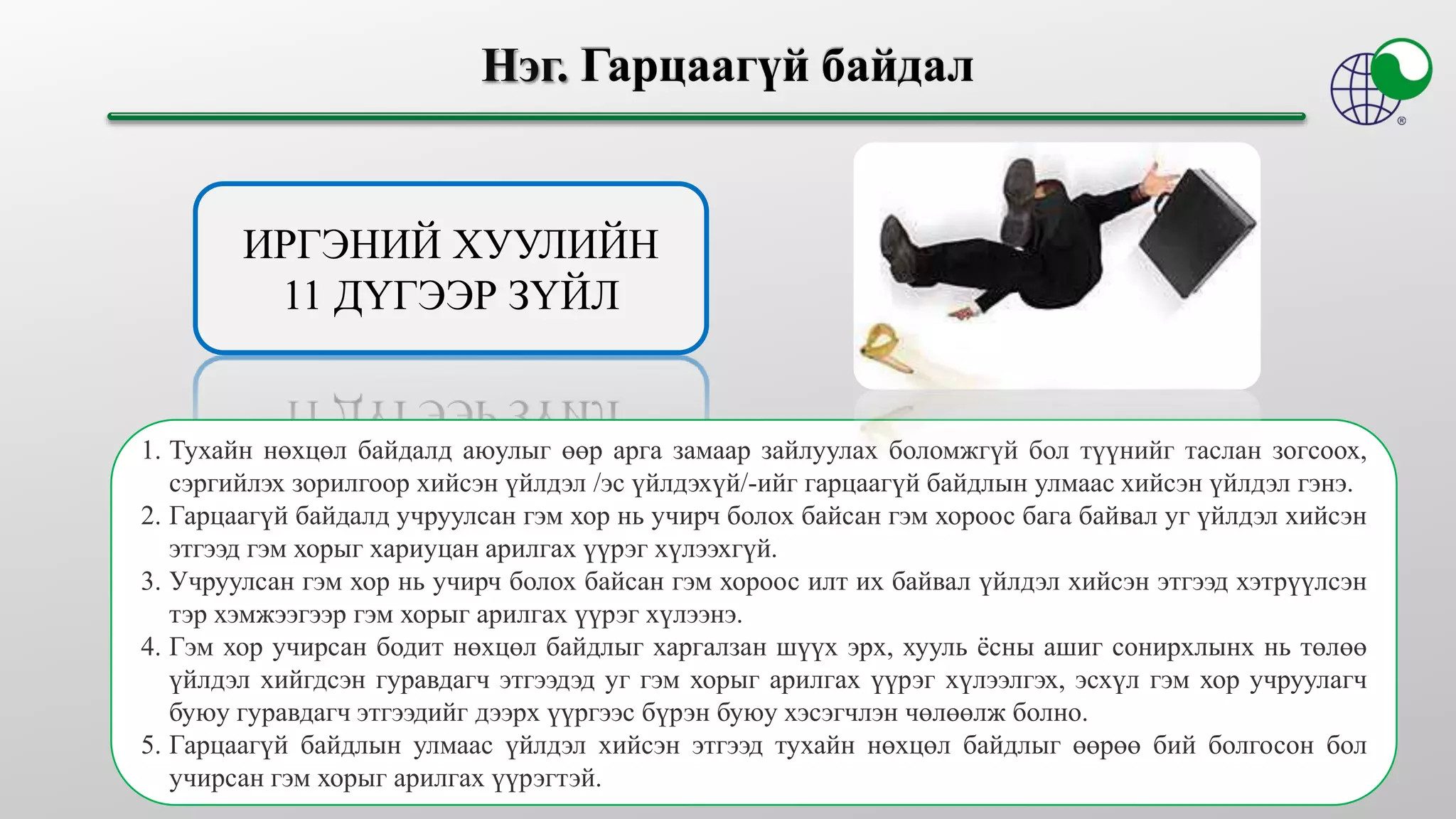 ИРГЭНИЙ ХУУЛИЙН
11 ДҮГЭЭР ЗҮЙЛ
1. Тухайн нөхцөл байдалд аюулыг өөр арга замаар зайлуулах боломжгүй бол түүнийг таслан зогсоох,
сэргийлэх зорилгоор хийсэн үйлдэл /эс үйлдэхүй/-ийг гарцаагүй байдлын улмаас хийсэн үйлдэл гэнэ.
2. Гарцаагүй байдалд учруулсан гэм хор нь учирч болох байсан гэм хороос бага байвал уг үйлдэл хийсэн
этгээд гэм хорыг хариуцан арилгах үүрэг хүлээхгүй.
3. Учруулсан гэм хор нь учирч болох байсан гэм хороос илт их байвал үйлдэл хийсэн этгээд хэтрүүлсэн
тэр хэмжээгээр гэм хорыг арилгах үүрэг хүлээнэ.
4. Гэм хор учирсан бодит нөхцөл байдлыг харгалзан шүүх эрх, хууль ёсны ашиг сонирхлынх нь төлөө
үйлдэл хийгдсэн гуравдагч этгээдэд уг гэм хорыг арилгах үүрэг хүлээлгэх, эсхүл гэм хор учруулагч
буюу гуравдагч этгээдийг дээрх үүргээс бүрэн буюу хэсэгчлэн чөлөөлж болно.
5. Гарцаагүй байдлын улмаас үйлдэл хийсэн этгээд тухайн нөхцөл байдлыг өөрөө бий болгосон бол
учирсан гэм хорыг арилгах үүрэгтэй.
 